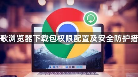 谷歌浏览器下载包权限配置及安全防护措施1