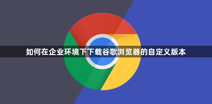 如何在企业环境下下载谷歌浏览器的自定义版本1