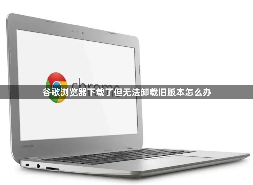谷歌浏览器下载了但无法卸载旧版本怎么办1