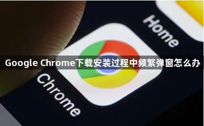 Google Chrome下载安装过程中频繁弹窗怎么办1