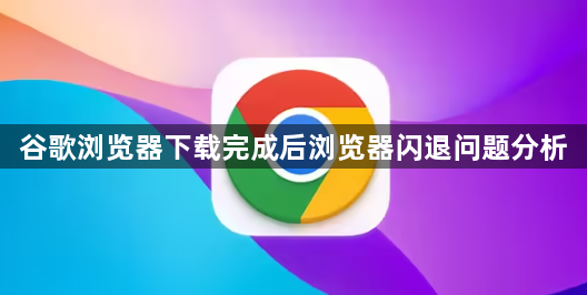 谷歌浏览器下载完成后浏览器闪退问题分析1