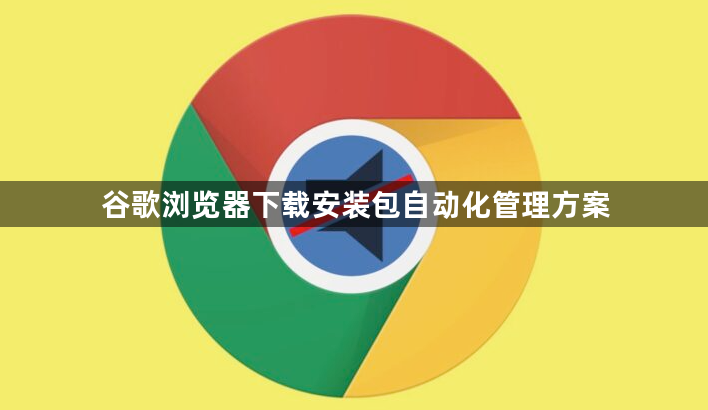 谷歌浏览器下载安装包自动化管理方案1
