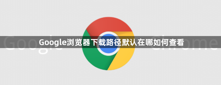 Google浏览器下载路径默认在哪如何查看1
