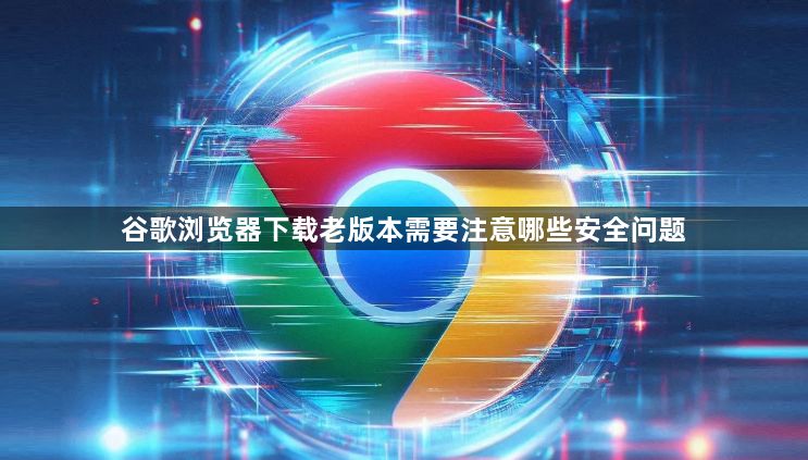 谷歌浏览器下载老版本需要注意哪些安全问题1