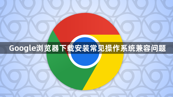 Google浏览器下载安装常见操作系统兼容问题1