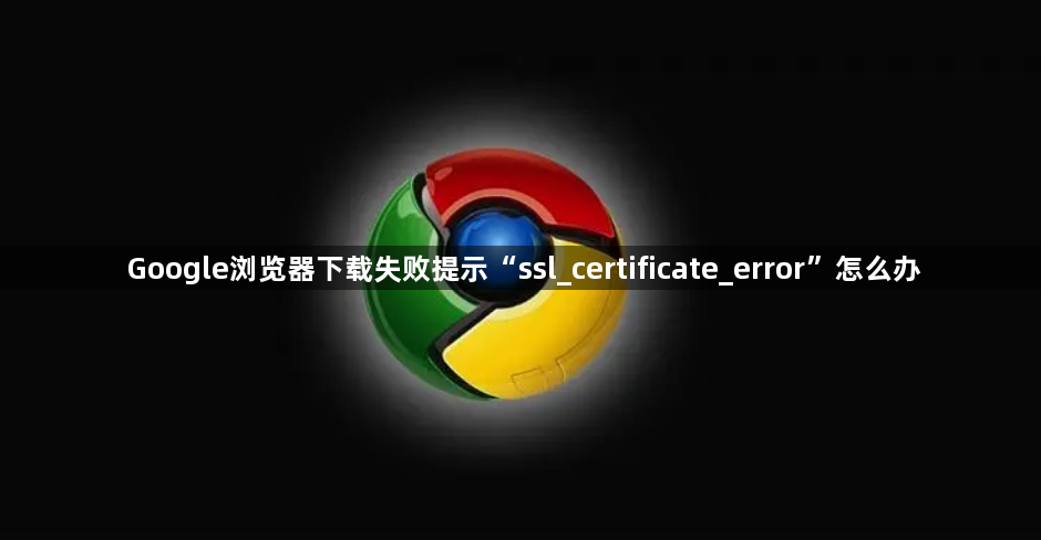 Google浏览器下载失败提示“ssl_certificate_error”怎么办1