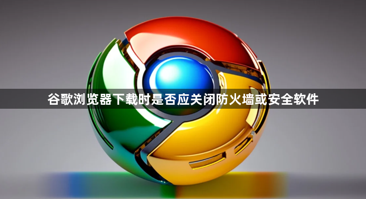 谷歌浏览器下载时是否应关闭防火墙或安全软件1