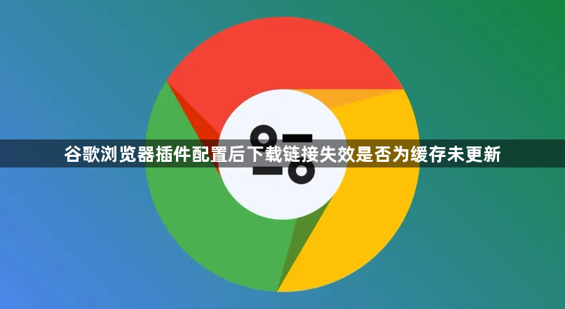 谷歌浏览器插件配置后下载链接失效是否为缓存未更新1