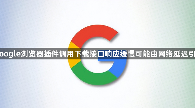 Google浏览器插件调用下载接口响应缓慢可能由网络延迟引起1