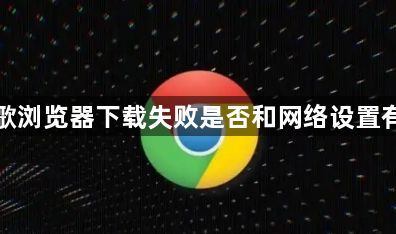 谷歌浏览器下载失败是否和网络设置有关1