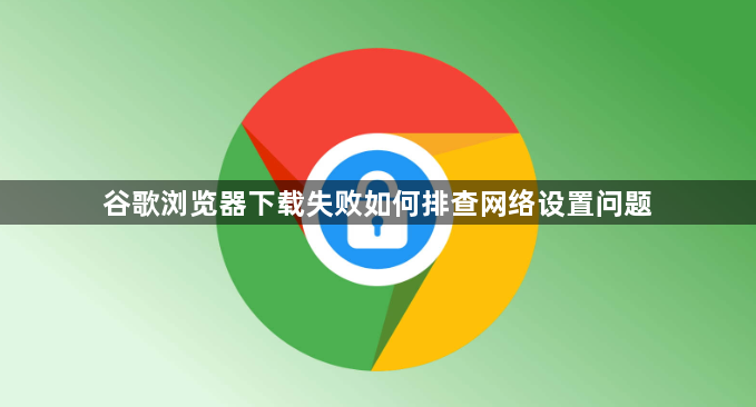 谷歌浏览器下载失败如何排查网络设置问题1
