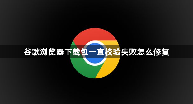 谷歌浏览器下载包一直校验失败怎么修复1