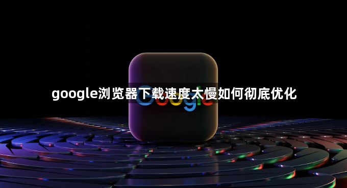 google浏览器下载速度太慢如何彻底优化1