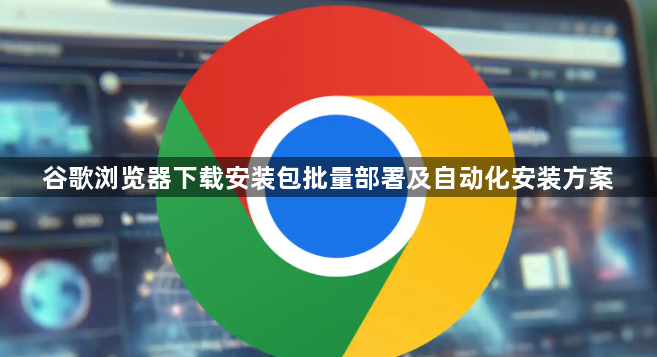 谷歌浏览器下载安装包批量部署及自动化安装方案1