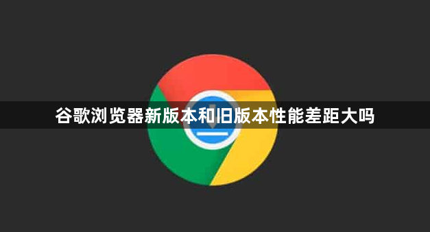谷歌浏览器新版本和旧版本性能差距大吗1