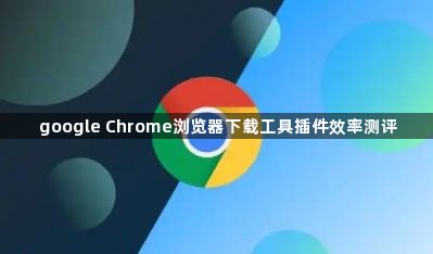 google Chrome浏览器下载工具插件效率测评1