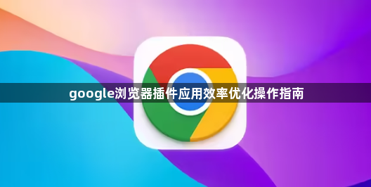 google浏览器插件应用效率优化操作指南1