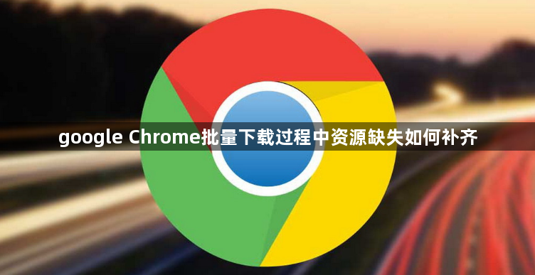 google Chrome批量下载过程中资源缺失如何补齐1