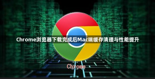 Chrome浏览器下载完成后Mac端缓存清理与性能提升1
