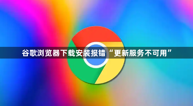 谷歌浏览器下载安装报错“更新服务不可用”1