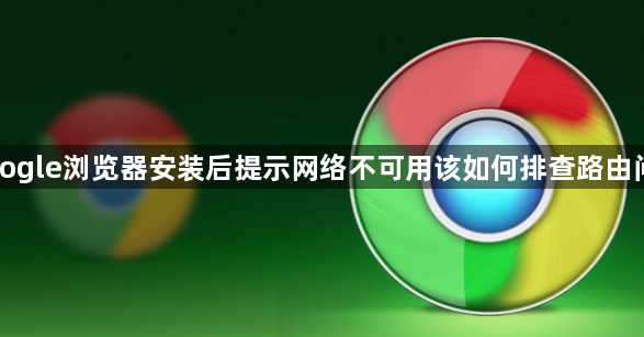 Google浏览器安装后提示网络不可用该如何排查路由问题1