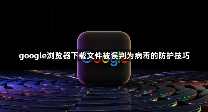 google浏览器下载文件被误判为病毒的防护技巧1