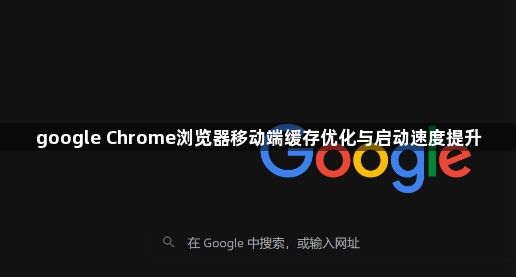 google Chrome浏览器移动端缓存优化与启动速度提升1