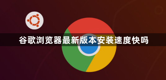 谷歌浏览器最新版本安装速度快吗1