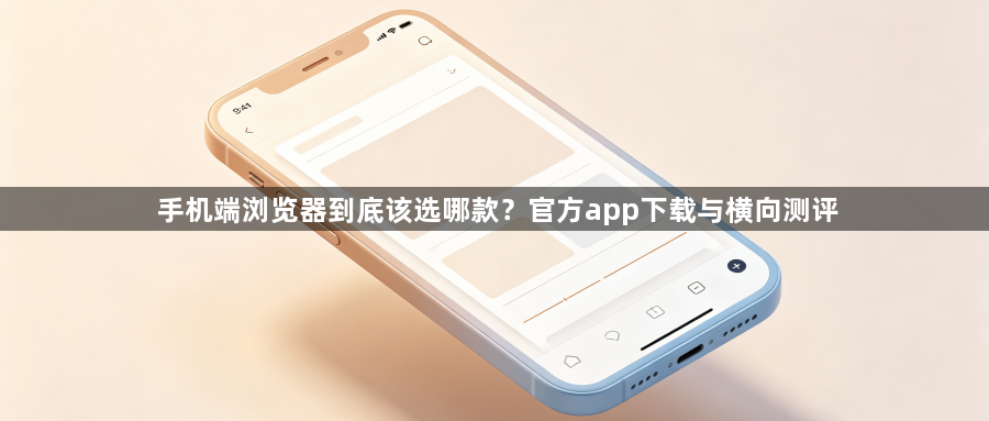 手机端浏览器到底该选哪款？官方app下载与横向测评1